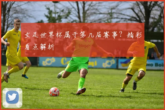女足世界杯属于第几届赛事？精彩看点解析