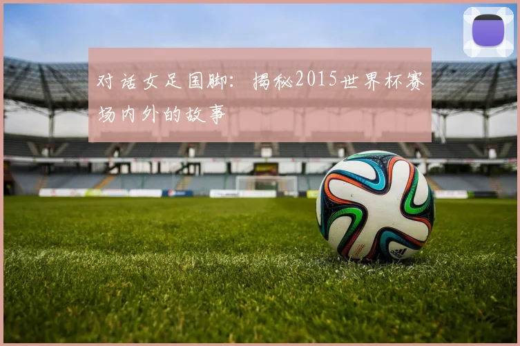 对话女足国脚：揭秘2015世界杯赛场内外的故事
