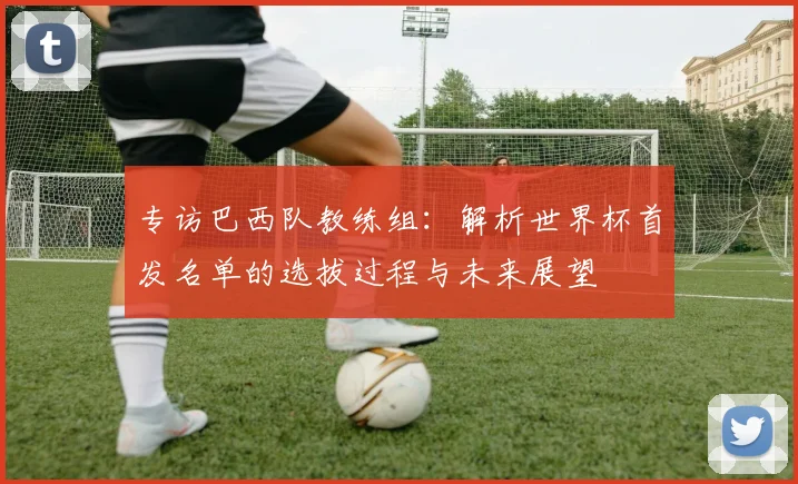 专访巴西队教练组：解析世界杯首发名单的选拔过程与未来展望