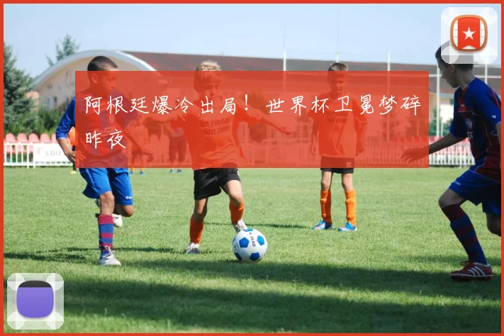 阿根廷爆冷出局！世界杯卫冕梦碎昨夜