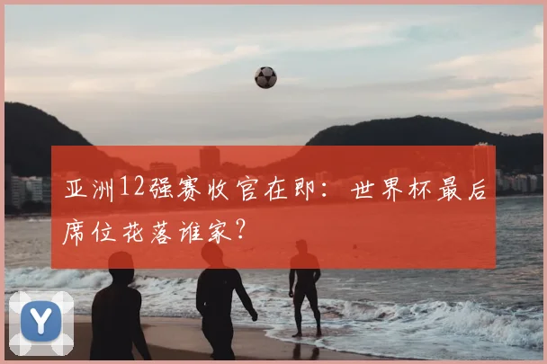 亚洲12强赛收官在即：世界杯最后席位花落谁家？
