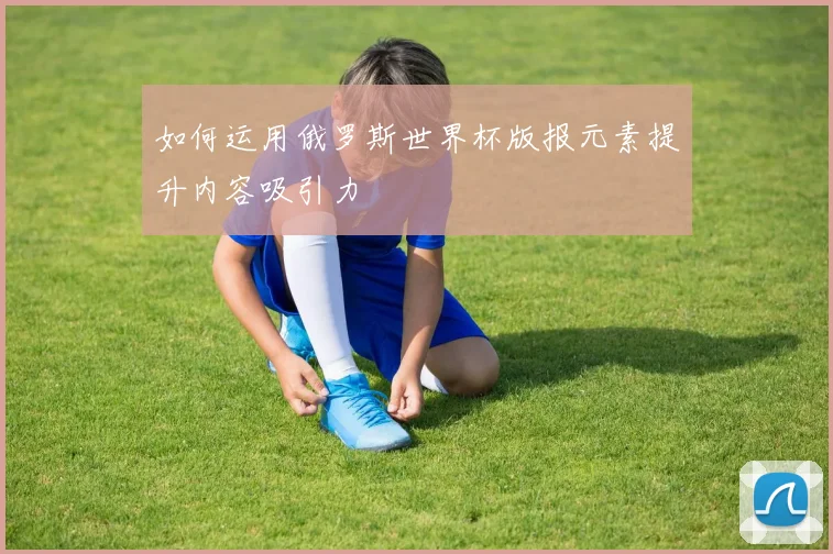 如何运用俄罗斯世界杯版报元素提升内容吸引力