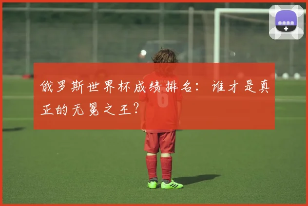 俄罗斯世界杯成绩排名：谁才是真正的无冕之王？