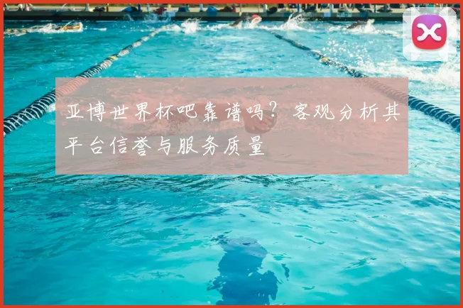 亚博世界杯吧靠谱吗？客观分析其平台信誉与服务质量