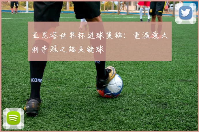 亚昆塔世界杯进球集锦：重温意大利夺冠之路关键球
