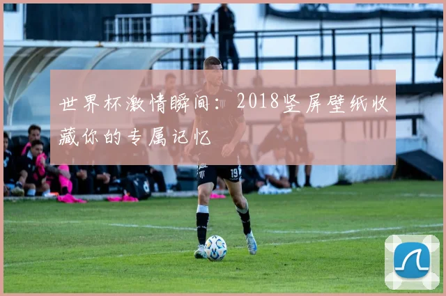 世界杯激情瞬间:2018竖屏壁纸收藏你的专属记忆