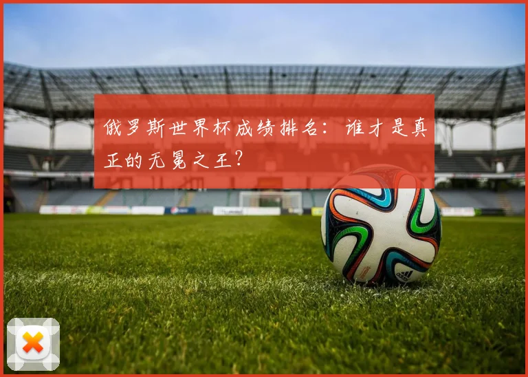 俄罗斯世界杯成绩排名：谁才是真正的无冕之王？