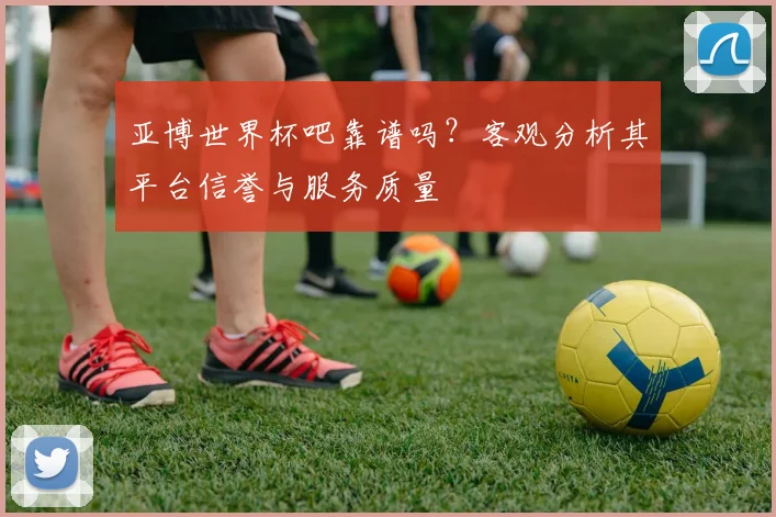亚博世界杯吧靠谱吗？客观分析其平台信誉与服务质量