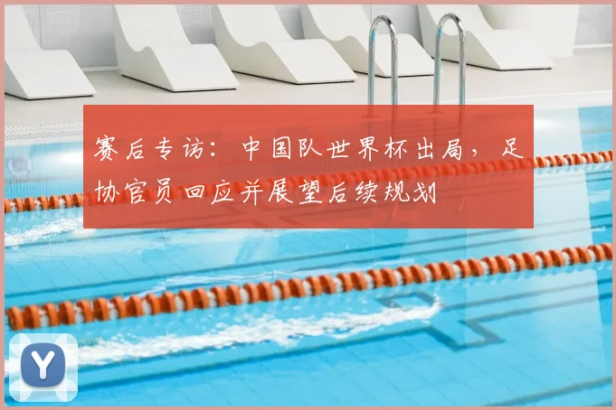 赛后专访：中国队世界杯出局，足协官员回应并展望后续规划