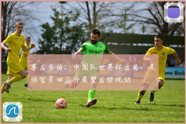 赛后专访：中国队世界杯出局，足协官员回应并展望后续规划