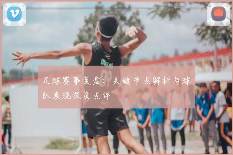 足球赛事复盘:关键节点解析与球队表现深度点评