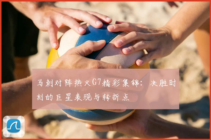 马刺对阵热火G7精彩集锦：决胜时刻的巨星表现与转折点