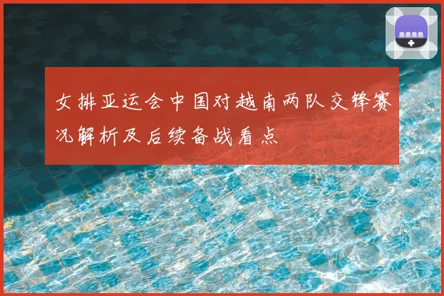 女排亚运会中国对越南两队交锋赛况解析及后续备战看点