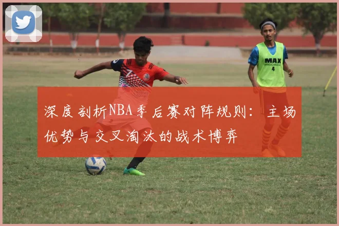 深度剖析NBA季后赛对阵规则：主场优势与交叉淘汰的战术博弈