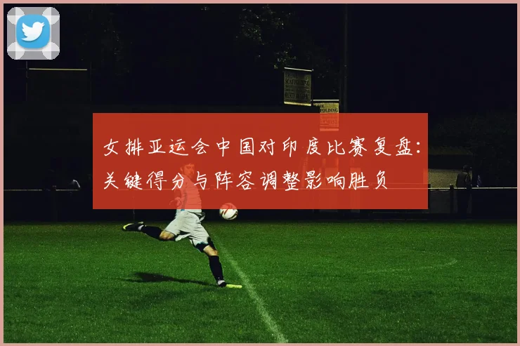 女排亚运会中国对印度比赛复盘：关键得分与阵容调整影响胜负