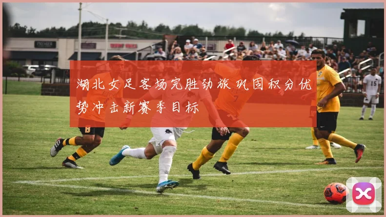 湖北女足客场完胜劲旅 巩固积分优势冲击新赛季目标